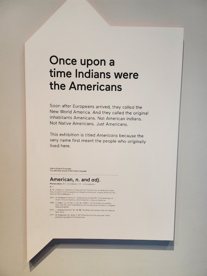 A plaque from the Smithsonian Museum that reads: Once upon a time Indians were the Americans. Soon after Europeans arrived, they called the New World America. And they called the original inhabitants Americans. Not American Indians. Not Native Americans. Just Americans. This exhibition is titled Americans because the very name first meant the people who originally lived here.